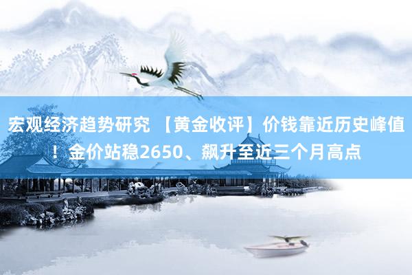 宏观经济趋势研究 【黄金收评】价钱靠近历史峰值！金价站稳2650、飙升至近三个月高点