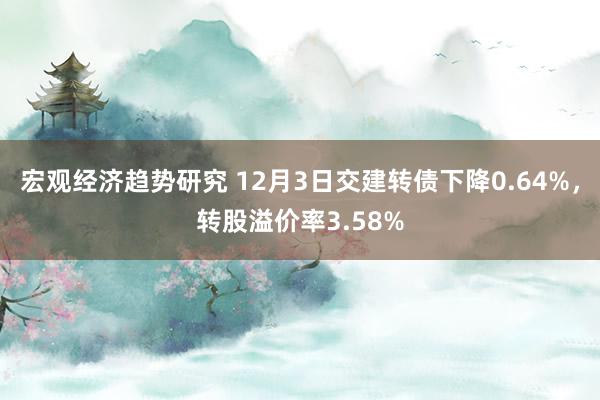 宏观经济趋势研究 12月3日交建转债下降0.64%，转股溢价率3.58%