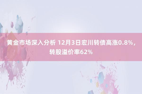 黄金市场深入分析 12月3日宏川转债高涨0.8%，转股溢价率62%