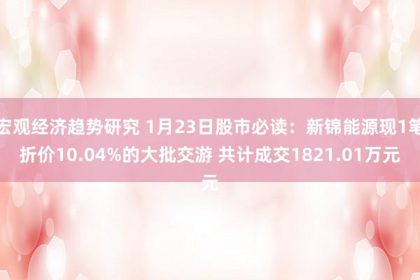 宏观经济趋势研究 1月23日股市必读：新锦能源现1笔折价10.04%的大批交游 共计成交1821.01万元