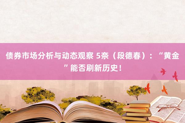 债券市场分析与动态观察 5奈（段德春）：“黄金”能否刷新历史！