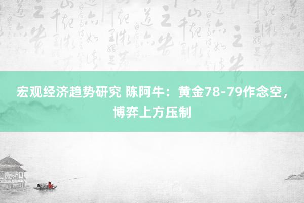 宏观经济趋势研究 陈阿牛：黄金78-79作念空，博弈上方压制