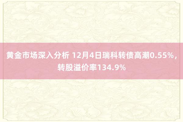 黄金市场深入分析 12月4日瑞科转债高潮0.55%，转股溢价率134.9%