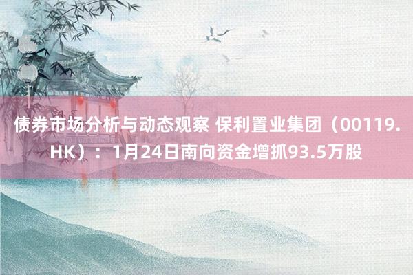 债券市场分析与动态观察 保利置业集团（00119.HK）：1月24日南向资金增抓93.5万股