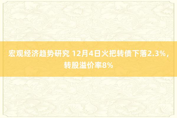 宏观经济趋势研究 12月4日火把转债下落2.3%，转股溢价率8%