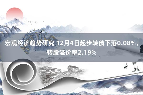 宏观经济趋势研究 12月4日起步转债下落0.08%，转股溢价率2.19%