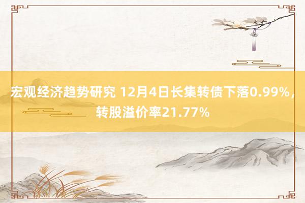 宏观经济趋势研究 12月4日长集转债下落0.99%，转股溢价率21.77%