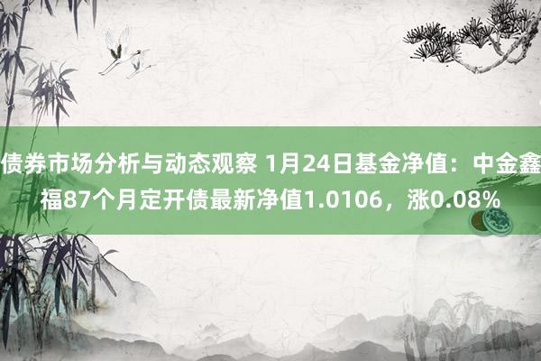 债券市场分析与动态观察 1月24日基金净值：中金鑫福87个月定开债最新净值1.0106，涨0.08%