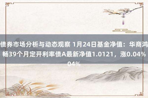 债券市场分析与动态观察 1月24日基金净值：华商鸿畅39个月定开利率债A最新净值1.0121，涨0.04%