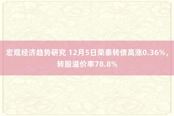 宏观经济趋势研究 12月5日荣泰转债高涨0.36%，转股溢价率78.8%