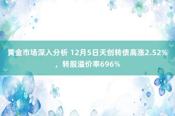 黄金市场深入分析 12月5日天创转债高涨2.52%，转股溢价率696%