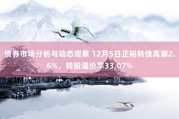 债券市场分析与动态观察 12月5日正裕转债高潮2.6%，转股溢价率33.07%