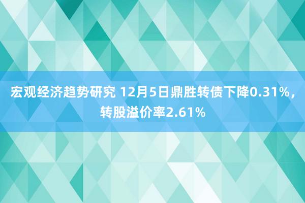 宏观经济趋势研究 12月5日鼎胜转债下降0.31%，转股溢价率2.61%