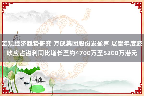 宏观经济趋势研究 万成集团股份发盈喜 展望年度鼓吹应占溢利同比增长至约4700万至5200万港元