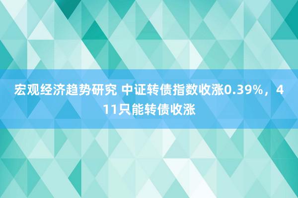 宏观经济趋势研究 中证转债指数收涨0.39%，411只能转债收涨