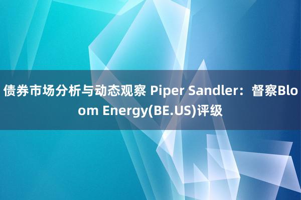 债券市场分析与动态观察 Piper Sandler：督察Bloom Energy(BE.US)评级