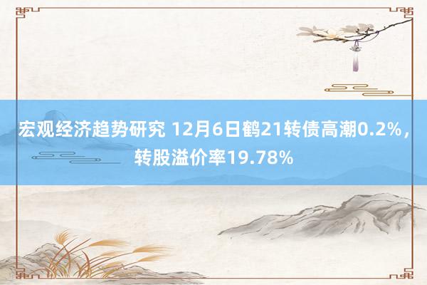 宏观经济趋势研究 12月6日鹤21转债高潮0.2%，转股溢价率19.78%