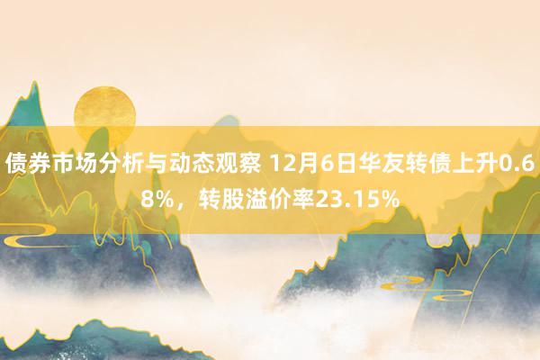 债券市场分析与动态观察 12月6日华友转债上升0.68%，转股溢价率23.15%