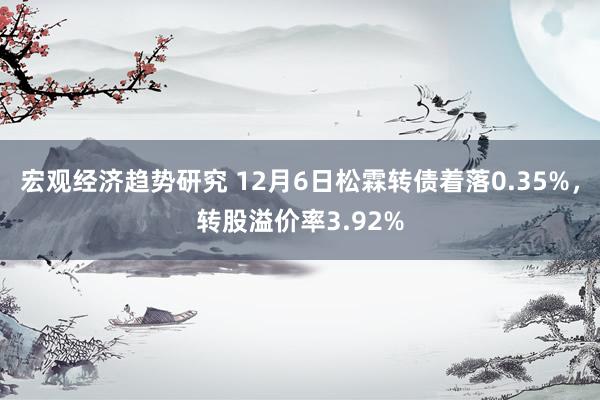 宏观经济趋势研究 12月6日松霖转债着落0.35%，转股溢价率3.92%