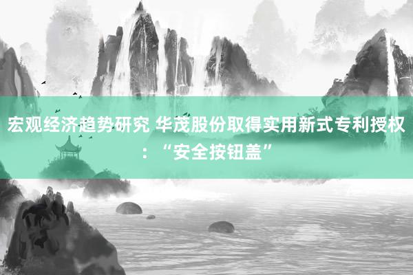 宏观经济趋势研究 华茂股份取得实用新式专利授权：“安全按钮盖”