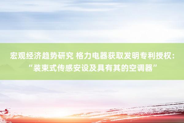 宏观经济趋势研究 格力电器获取发明专利授权：“装束式传感安设及具有其的空调器”