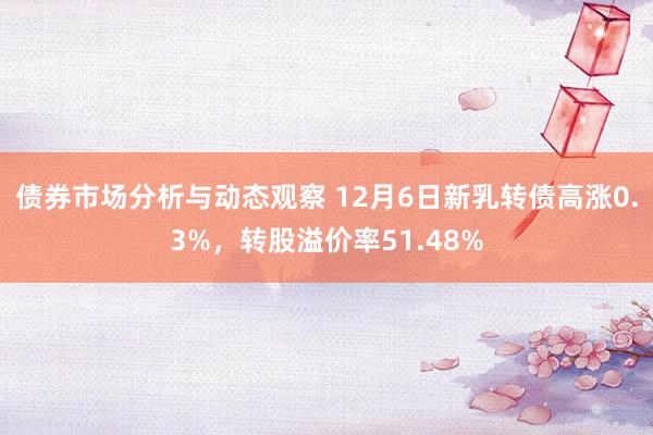 债券市场分析与动态观察 12月6日新乳转债高涨0.3%，转股溢价率51.48%