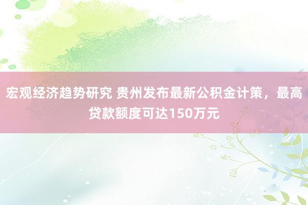 宏观经济趋势研究 贵州发布最新公积金计策，最高贷款额度可达150万元