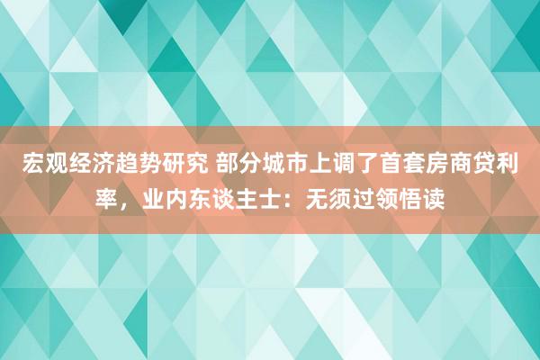 宏观经济趋势研究 部分城市上调了首套房商贷利率，业内东谈主士：无须过领悟读