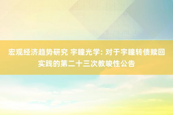 宏观经济趋势研究 宇瞳光学: 对于宇瞳转债赎回实践的第二十三次教唆性公告