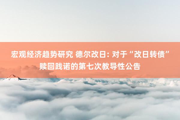 宏观经济趋势研究 德尔改日: 对于“改日转债”赎回践诺的第七次教导性公告