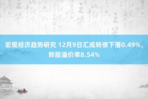 宏观经济趋势研究 12月9日汇成转债下落0.49%，转股溢价率8.54%