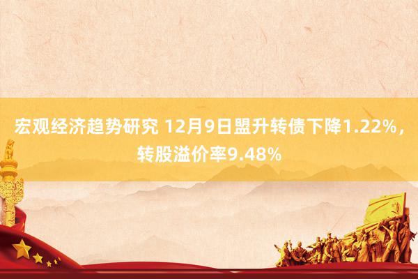 宏观经济趋势研究 12月9日盟升转债下降1.22%，转股溢价率9.48%