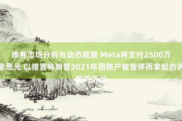 债券市场分析与动态观察 Meta将支付2500万好意思元 以措置特朗普2021年因账户被暂停而拿起的诉讼