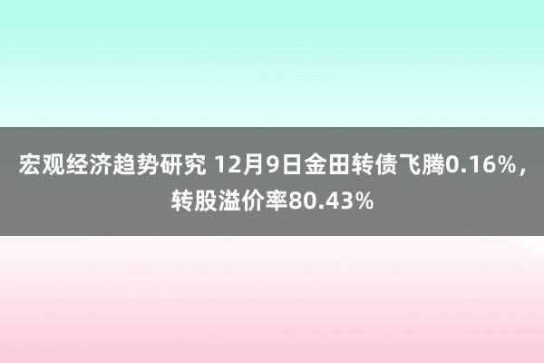 宏观经济趋势研究 12月9日金田转债飞腾0.16%，转股溢价率80.43%