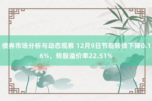 债券市场分析与动态观察 12月9日节能转债下降0.16%，转股溢价率22.51%