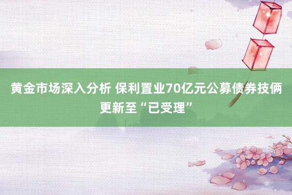 黄金市场深入分析 保利置业70亿元公募债券技俩更新至“已受理”