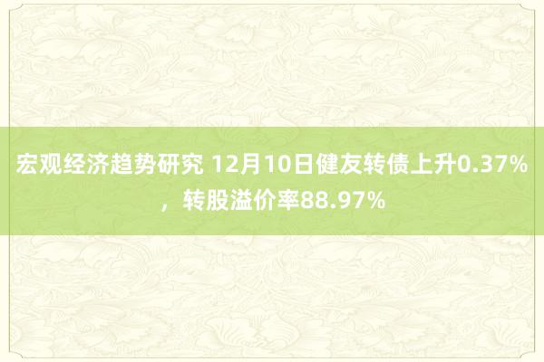 宏观经济趋势研究 12月10日健友转债上升0.37%，转股溢价率88.97%