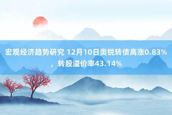 宏观经济趋势研究 12月10日奥锐转债高涨0.83%，转股溢价率43.14%