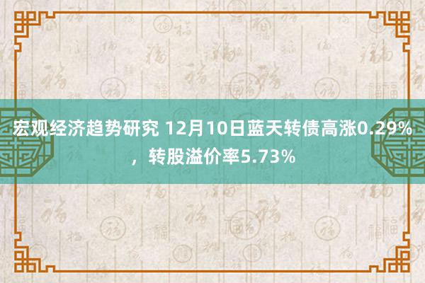 宏观经济趋势研究 12月10日蓝天转债高涨0.29%，转股溢价率5.73%