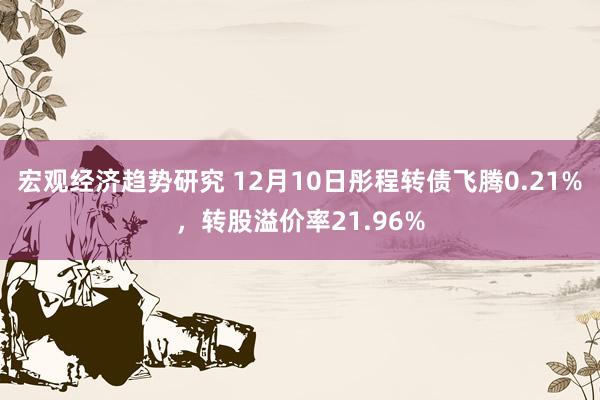 宏观经济趋势研究 12月10日彤程转债飞腾0.21%，转股溢价率21.96%