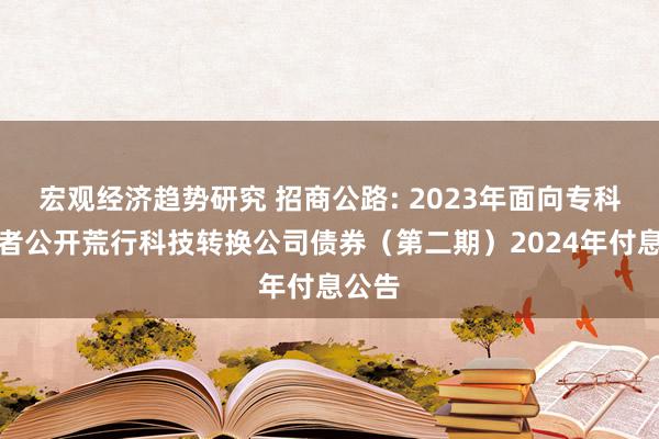 宏观经济趋势研究 招商公路: 2023年面向专科投资者公开荒行科技转换公司债券（第二期）2024年付息公告