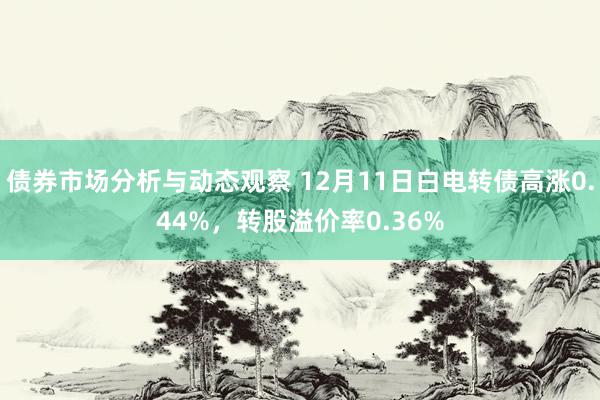 债券市场分析与动态观察 12月11日白电转债高涨0.44%，转股溢价率0.36%