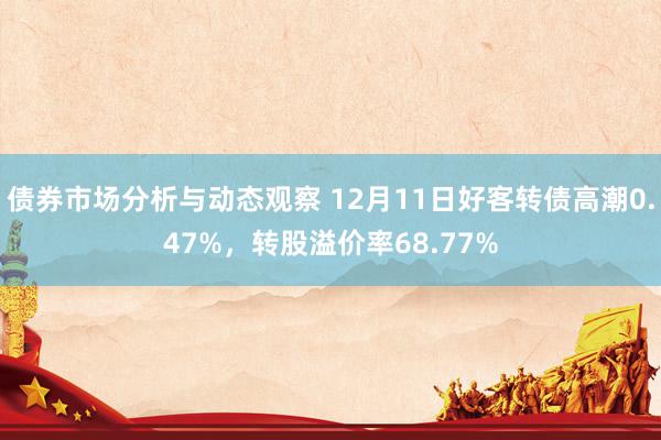 债券市场分析与动态观察 12月11日好客转债高潮0.47%，转股溢价率68.77%