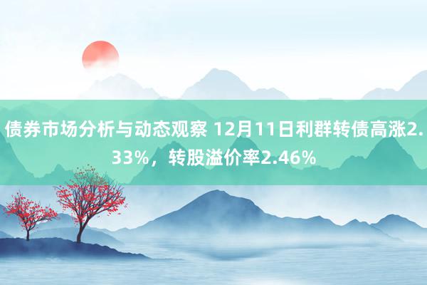 债券市场分析与动态观察 12月11日利群转债高涨2.33%，转股溢价率2.46%