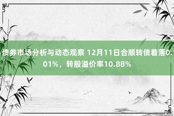 债券市场分析与动态观察 12月11日合顺转债着落0.01%，转股溢价率10.88%