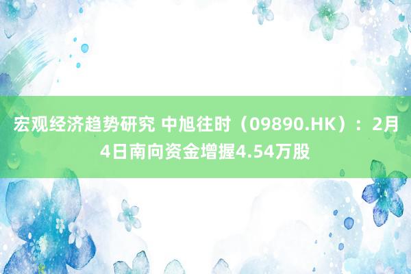 宏观经济趋势研究 中旭往时（09890.HK）：2月4日南向资金增握4.54万股