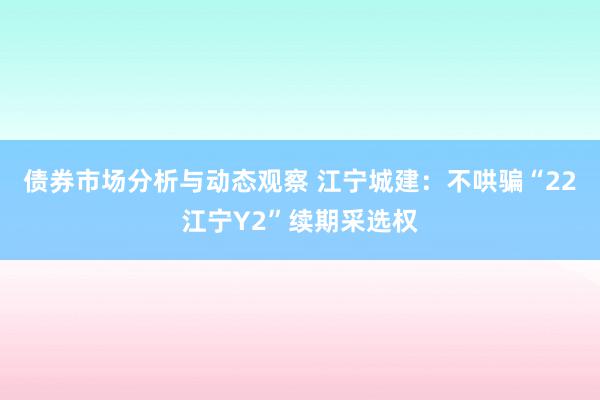 债券市场分析与动态观察 江宁城建：不哄骗“22江宁Y2”续期采选权