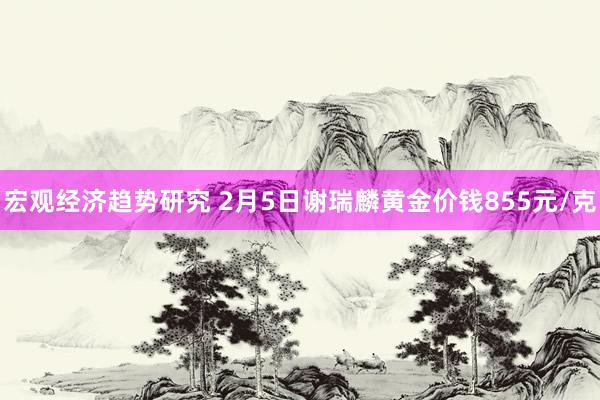 宏观经济趋势研究 2月5日谢瑞麟黄金价钱855元/克