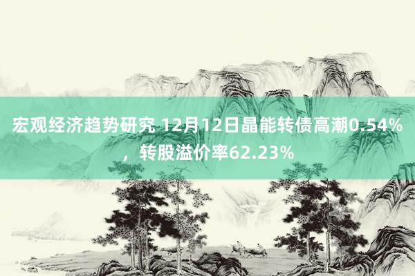 宏观经济趋势研究 12月12日晶能转债高潮0.54%，转股溢价率62.23%