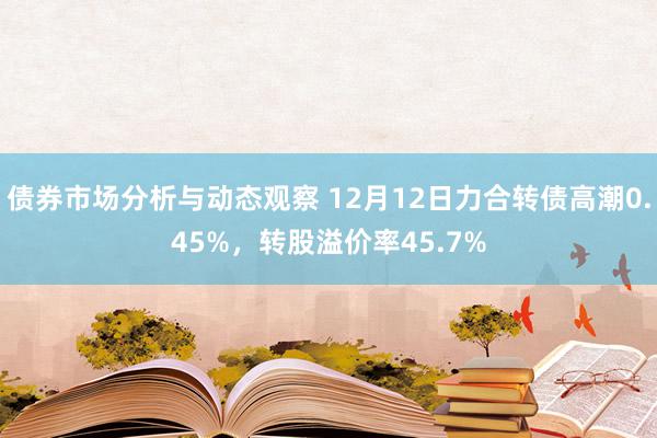 债券市场分析与动态观察 12月12日力合转债高潮0.45%，转股溢价率45.7%